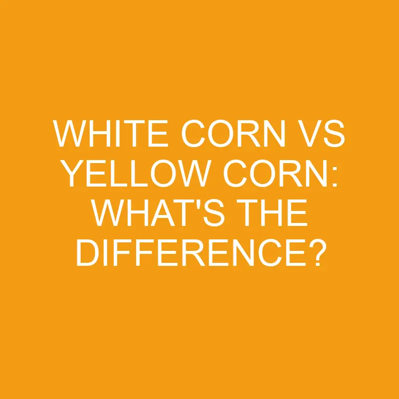 white corn vs yellow corn whats the difference 3272