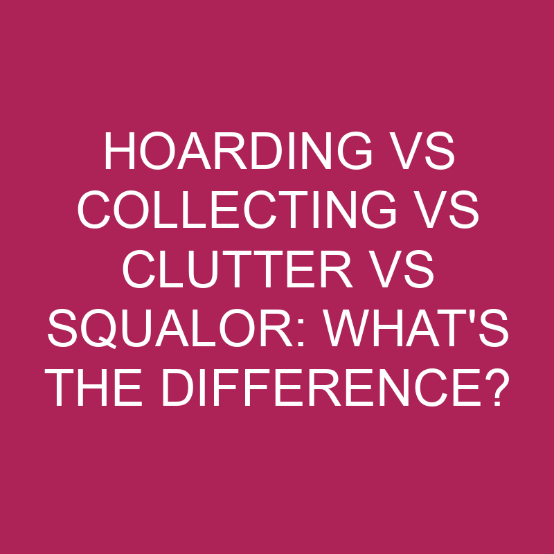 Hoarding Vs Collecting Vs Clutter Vs Squalor: What’s The Difference?