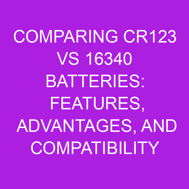 Comparing CR123 Vs 16340 Batteries Features, Advantages, And