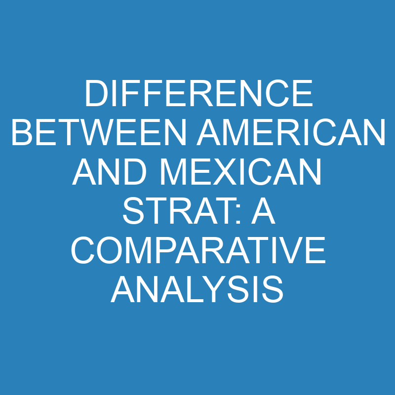 difference between american and mexican strat a comparative analysis 13739 1
