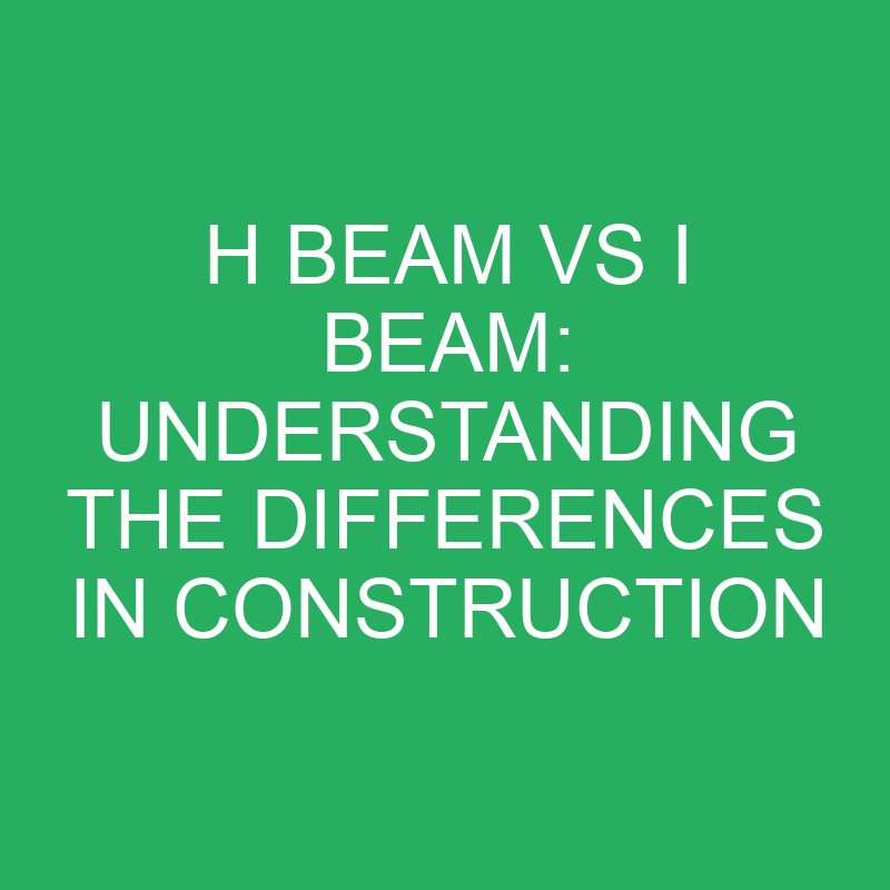 H Beam Vs I Beam Understanding The Differences In Construction