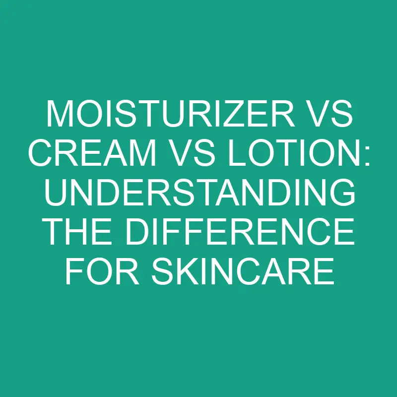 Moisturizer Vs Cream Vs Lotion: Understanding The Difference For 