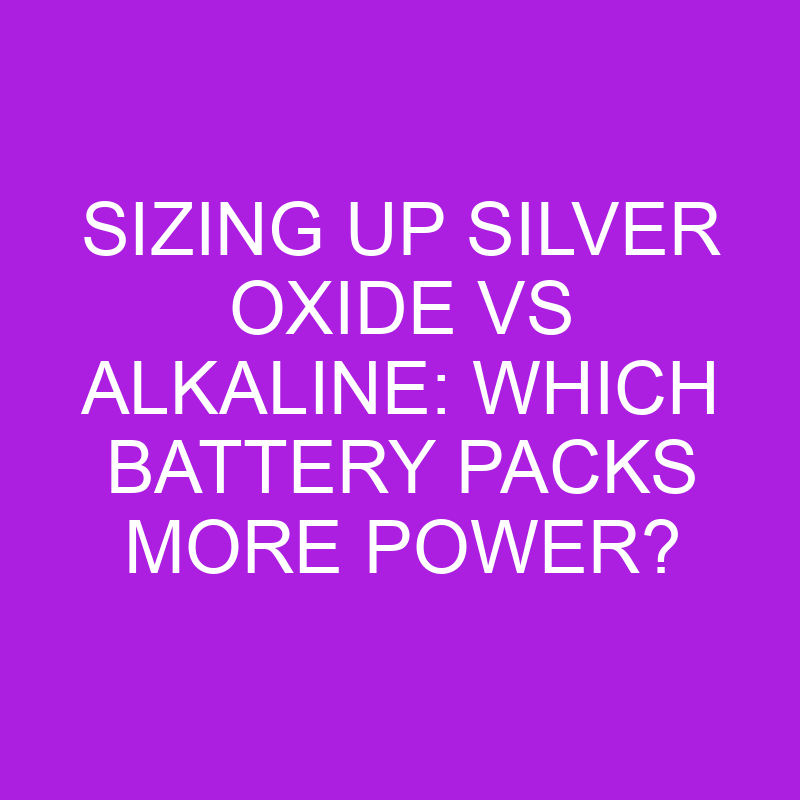 Sizing Up Silver Oxide Vs Alkaline Which Battery Packs More Power