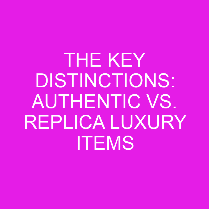 the key distinctions authentic vs replica luxury items 10424