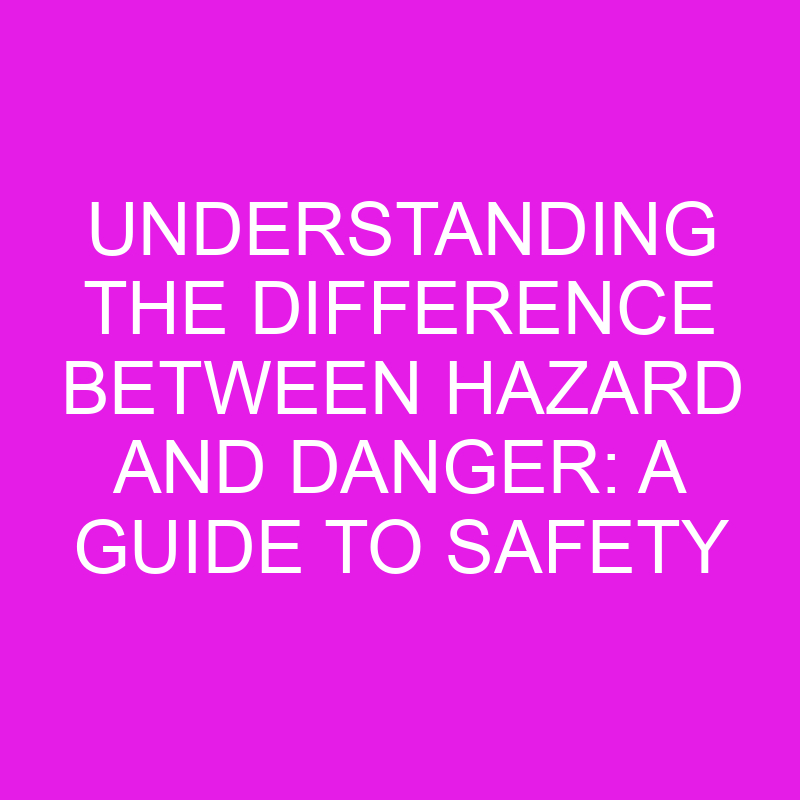 Understanding The Difference Between Hazard And Danger A Guide To Safety Differencess