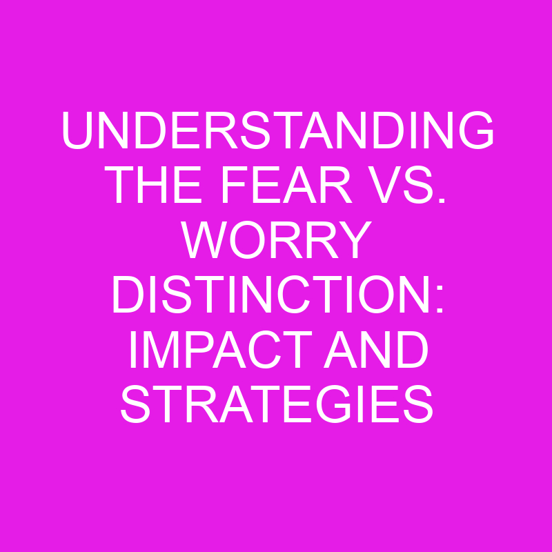 Understanding The Fear Vs. Worry Distinction Impact And Strategies