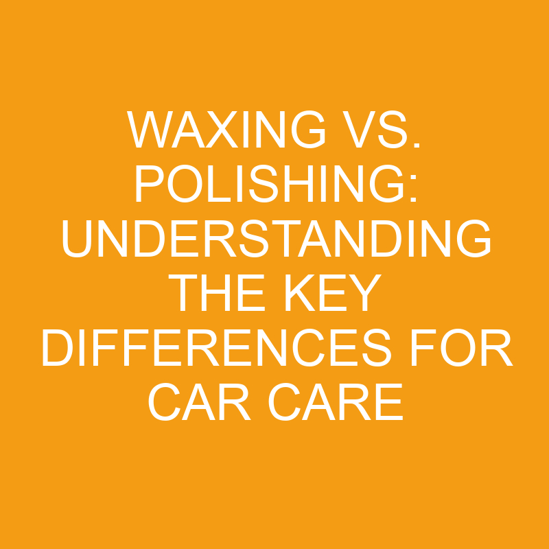 Waxing Vs. Polishing Understanding The Key Differences For Car Care